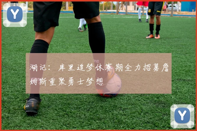 湖记：库里追梦休赛期全力招募詹姆斯重聚勇士梦想
