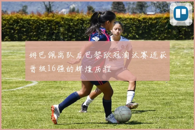 姆巴佩离队后巴黎欧冠淘汰赛连获晋级16强的辉煌历程