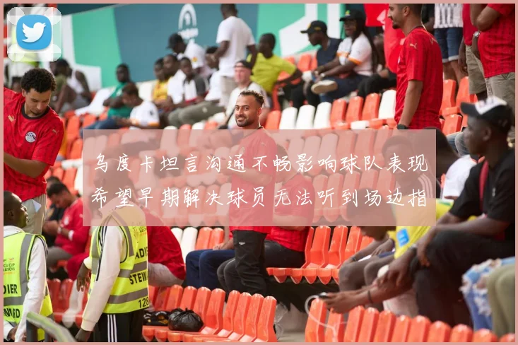 乌度卡坦言沟通不畅影响球队表现希望早期解决球员无法听到场边指令