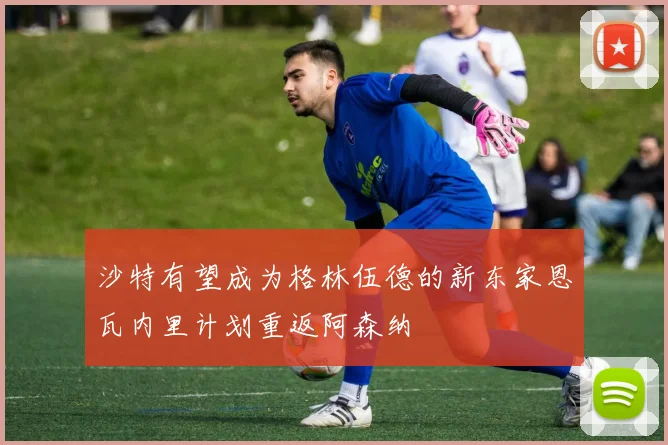 沙特有望成为格林伍德的新东家恩瓦内里计划重返阿森纳
