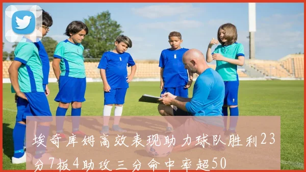 埃奇库姆高效表现助力球队胜利23分7板4助攻三分命中率超50