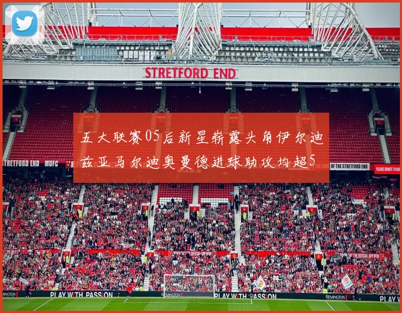五大联赛05后新星崭露头角伊尔迪兹亚马尔迪奥曼德进球助攻均超5