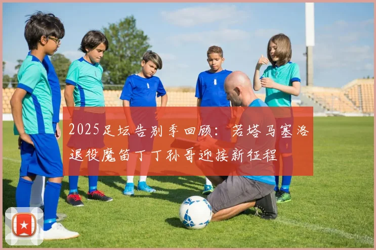 2025足坛告别季回顾：若塔马塞洛退役魔笛丁丁孙哥迎接新征程
