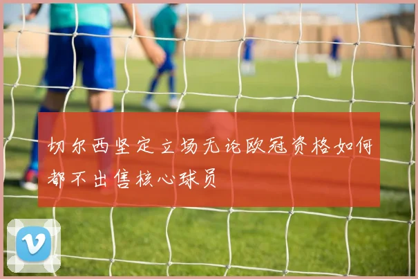 切尔西坚定立场无论欧冠资格如何都不出售核心球员