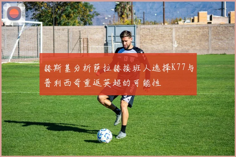 赫斯基分析萨拉赫接班人选择K77与普利西奇重返英超的可能性