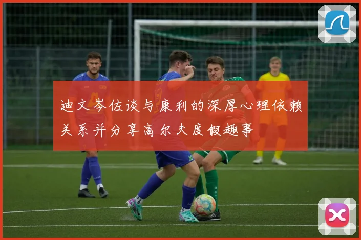 迪文岑佐谈与康利的深厚心理依赖关系并分享高尔夫度假趣事