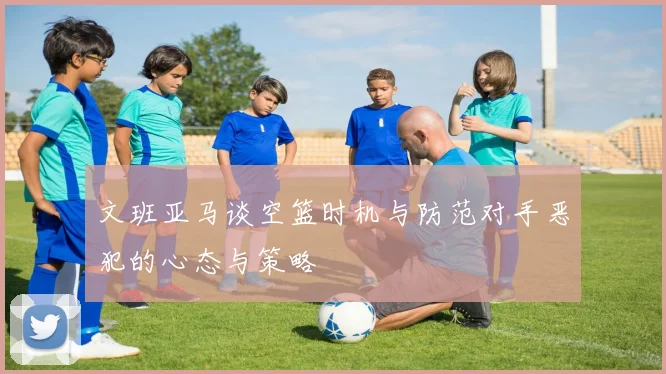 文班亚马谈空篮时机与防范对手恶犯的心态与策略