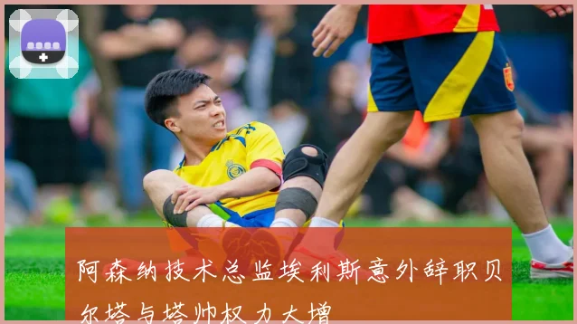 阿森纳技术总监埃利斯意外辞职贝尔塔与塔帅权力大增