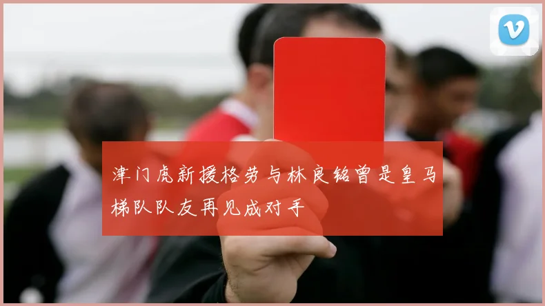 津门虎新援格劳与林良铭曾是皇马梯队队友再见成对手