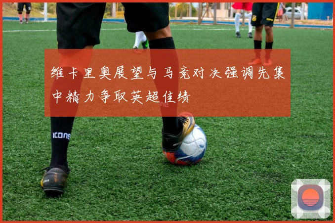 维卡里奥展望与马竞对决强调先集中精力争取英超佳绩