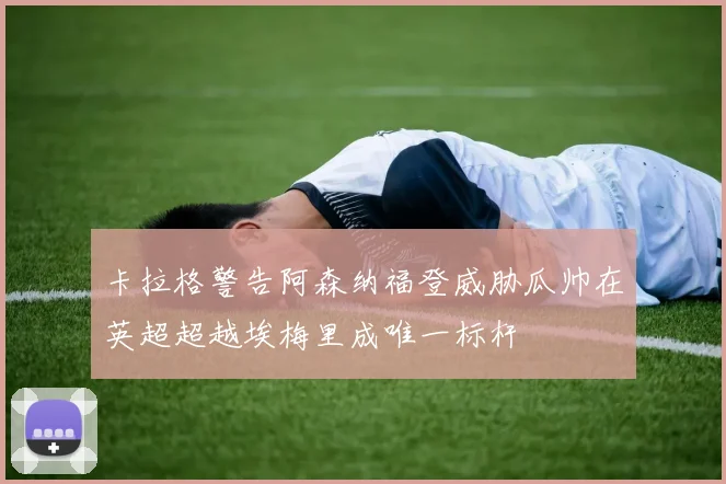 卡拉格警告阿森纳福登威胁瓜帅在英超超越埃梅里成唯一标杆