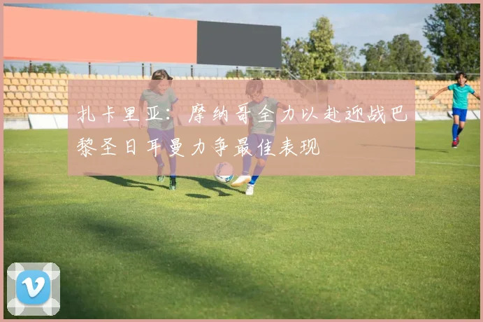 扎卡里亚：摩纳哥全力以赴迎战巴黎圣日耳曼力争最佳表现