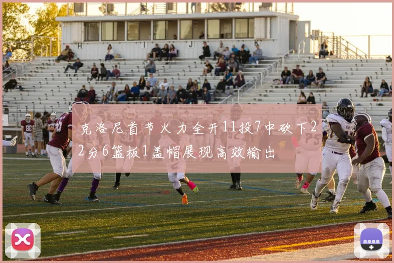 克洛尼首节火力全开11投7中砍下22分6篮板1盖帽展现高效输出