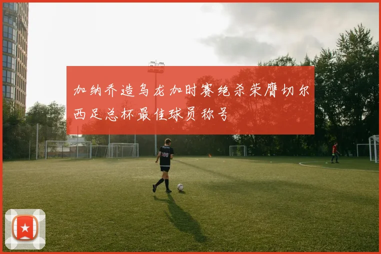 加纳乔造乌龙加时赛绝杀荣膺切尔西足总杯最佳球员称号