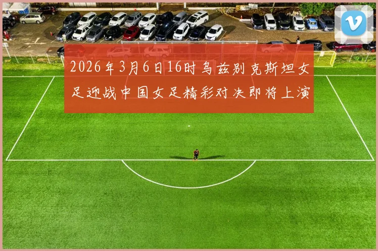 2026年3月6日16时乌兹别克斯坦女足迎战中国女足精彩对决即将上演
