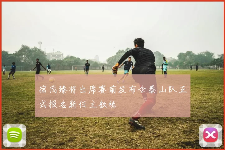 宿茂臻将出席赛前发布会泰山队正式报名新任主教练