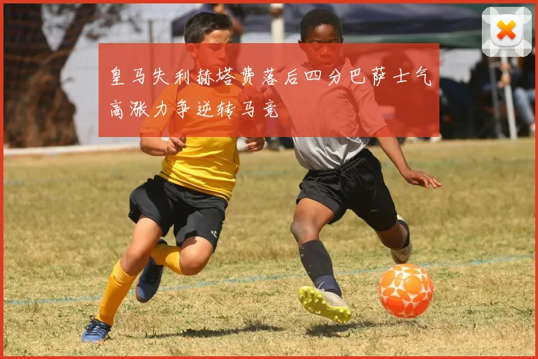 皇马失利赫塔费落后四分巴萨士气高涨力争逆转马竞