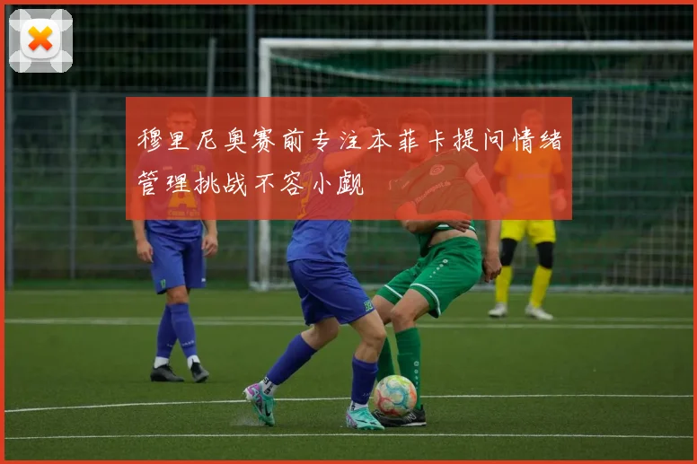穆里尼奥赛前专注本菲卡提问情绪管理挑战不容小觑