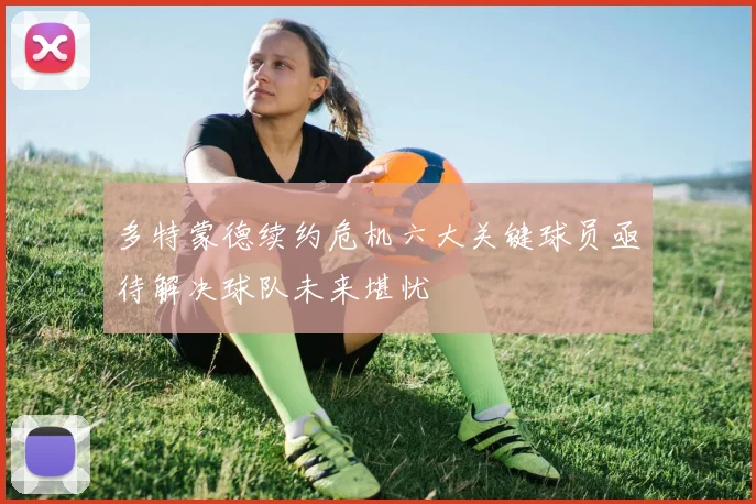 多特蒙德续约危机六大关键球员亟待解决球队未来堪忧