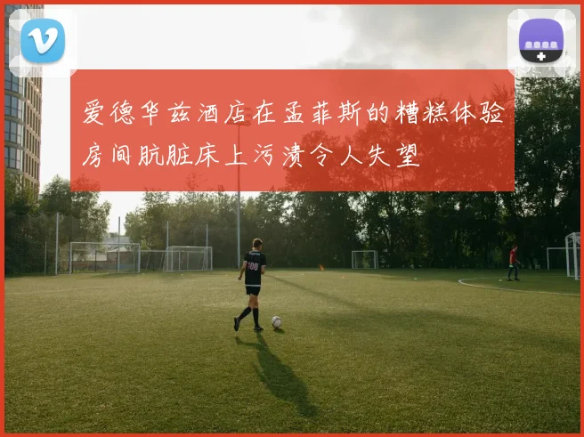 爱德华兹酒店在孟菲斯的糟糕体验房间肮脏床上污渍令人失望