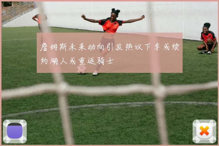 詹姆斯未来动向引发热议下季或续约湖人或重返骑士